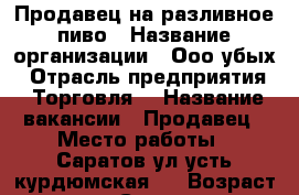 Продавец на разливное пиво › Название организации ­ Ооо убых › Отрасль предприятия ­ Торговля  › Название вакансии ­ Продавец › Место работы ­ Саратов ул усть курдюмская 4 › Возраст от ­ 20 - Саратовская обл. Работа » Вакансии   